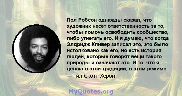 Пол Робсон однажды сказал, что художник несет ответственность за то, чтобы помочь освободить сообщество, либо угнетать его. И я думаю, что когда Элдридж Кливер записал это, это было истолковано как его, но есть история