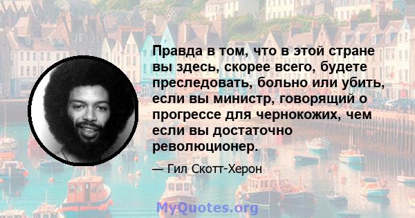 Правда в том, что в этой стране вы здесь, скорее всего, будете преследовать, больно или убить, если вы министр, говорящий о прогрессе для чернокожих, чем если вы достаточно революционер.