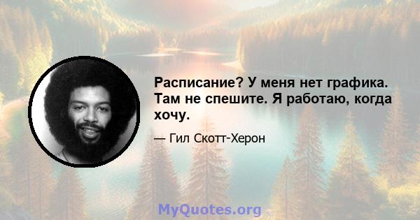 Расписание? У меня нет графика. Там не спешите. Я работаю, когда хочу.