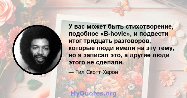 У вас может быть стихотворение, подобное «B-hovie», и подвести итог тридцать разговоров, которые люди имели на эту тему, но я записал это, а другие люди этого не сделали.