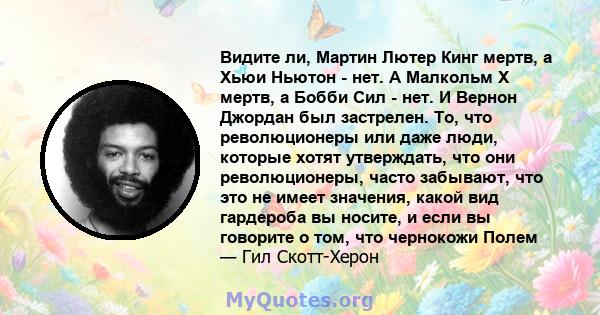 Видите ли, Мартин Лютер Кинг мертв, а Хьюи Ньютон - нет. А Малкольм Х мертв, а Бобби Сил - нет. И Вернон Джордан был застрелен. То, что революционеры или даже люди, которые хотят утверждать, что они революционеры, часто 