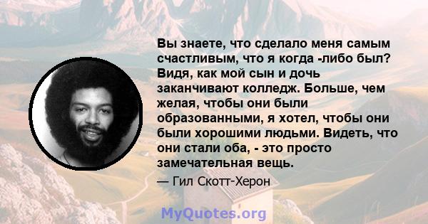 Вы знаете, что сделало меня самым счастливым, что я когда -либо был? Видя, как мой сын и дочь заканчивают колледж. Больше, чем желая, чтобы они были образованными, я хотел, чтобы они были хорошими людьми. Видеть, что