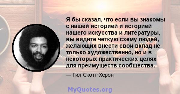 Я бы сказал, что если вы знакомы с нашей историей и историей нашего искусства и литературы, вы видите четкую схему людей, желающих внести свой вклад не только художественно, но и в некоторых практических целях для