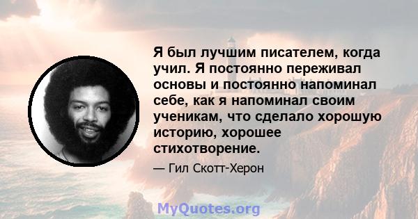 Я был лучшим писателем, когда учил. Я постоянно переживал основы и постоянно напоминал себе, как я напоминал своим ученикам, что сделало хорошую историю, хорошее стихотворение.