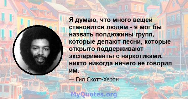 Я думаю, что много вещей становится людям - я мог бы назвать полдюжины групп, которые делают песни, которые открыто поддерживают эксперименты с наркотиками, никто никогда ничего не говорил им.