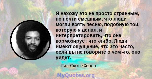 Я нахожу это не просто странным, но почти смешным, что люди могли взять песню, подобную той, которую я делал, и интерпретировать, что она кормозирует что -либо. Люди имеют ощущение, что это часто, если вы не говорите о