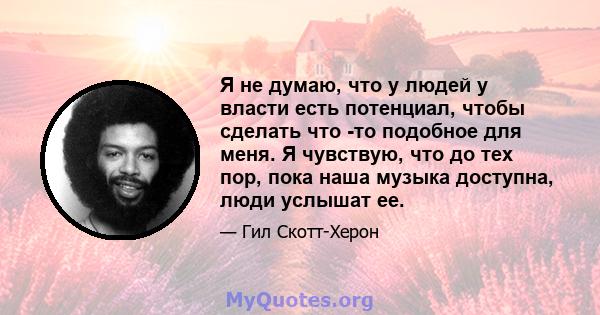 Я не думаю, что у людей у ​​власти есть потенциал, чтобы сделать что -то подобное для меня. Я чувствую, что до тех пор, пока наша музыка доступна, люди услышат ее.