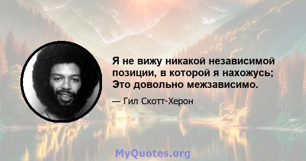 Я не вижу никакой независимой позиции, в которой я нахожусь; Это довольно межзависимо.