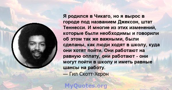 Я родился в Чикаго, но я вырос в городе под названием Джексон, штат Теннесси. И многие из этих изменений, которые были необходимы и говорили об этом так же важными, были сделаны, как люди ходят в школу, куда они хотят