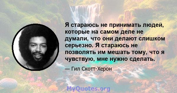 Я стараюсь не принимать людей, которые на самом деле не думали, что они делают слишком серьезно. Я стараюсь не позволять им мешать тому, что я чувствую, мне нужно сделать.