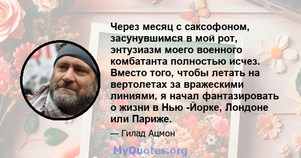 Через месяц с саксофоном, засунувшимся в мой рот, энтузиазм моего военного комбатанта полностью исчез. Вместо того, чтобы летать на вертолетах за вражескими линиями, я начал фантазировать о жизни в Нью -Йорке, Лондоне