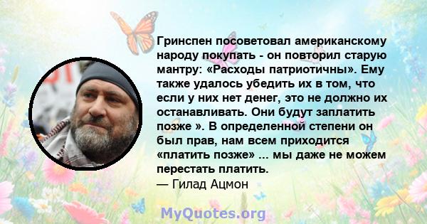 Гринспен посоветовал американскому народу покупать - он повторил старую мантру: «Расходы патриотичны». Ему также удалось убедить их в том, что если у них нет денег, это не должно их останавливать. Они будут заплатить