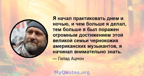 Я начал практиковать днем ​​и ночью, и чем больше я делал, тем больше я был поражен огромным достижением этой великой семьи чернокожих американских музыкантов, я начинал внимательно знать.