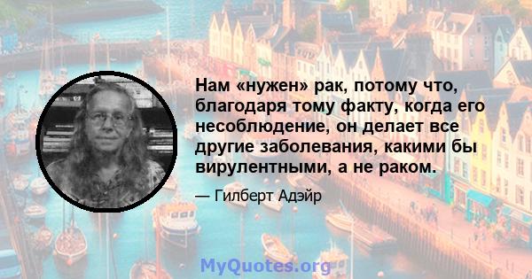 Нам «нужен» рак, потому что, благодаря тому факту, когда его несоблюдение, он делает все другие заболевания, какими бы вирулентными, а не раком.