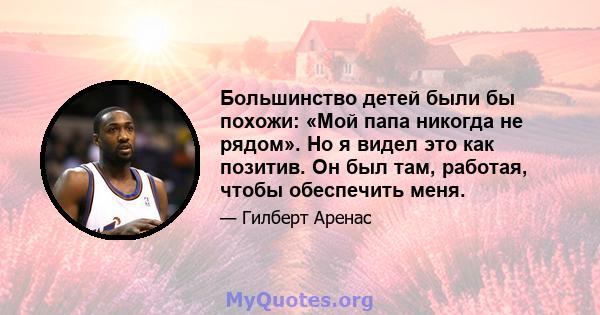 Большинство детей были бы похожи: «Мой папа никогда не рядом». Но я видел это как позитив. Он был там, работая, чтобы обеспечить меня.