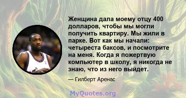 Женщина дала моему отцу 400 долларов, чтобы мы могли получить квартиру. Мы жили в парке. Вот как мы начали: четыреста баксов, и посмотрите на меня. Когда я пожертвую компьютер в школу, я никогда не знаю, что из него