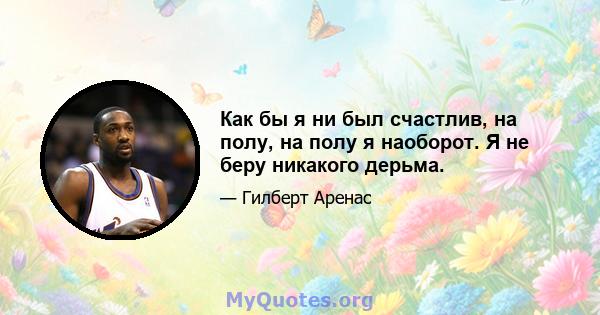 Как бы я ни был счастлив, на полу, на полу я наоборот. Я не беру никакого дерьма.