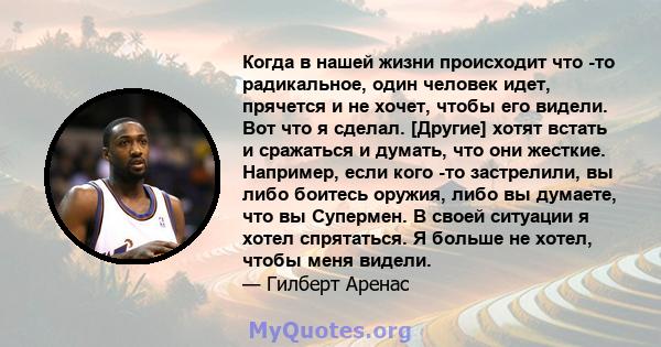 Когда в нашей жизни происходит что -то радикальное, один человек идет, прячется и не хочет, чтобы его видели. Вот что я сделал. [Другие] хотят встать и сражаться и думать, что они жесткие. Например, если кого -то