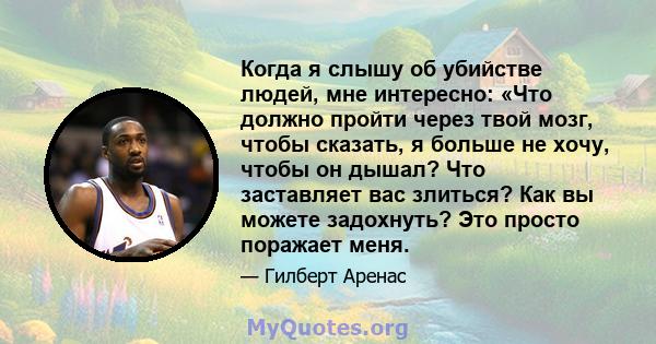 Когда я слышу об убийстве людей, мне интересно: «Что должно пройти через твой мозг, чтобы сказать, я больше не хочу, чтобы он дышал? Что заставляет вас злиться? Как вы можете задохнуть? Это просто поражает меня.