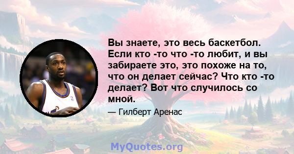 Вы знаете, это весь баскетбол. Если кто -то что -то любит, и вы забираете это, это похоже на то, что он делает сейчас? Что кто -то делает? Вот что случилось со мной.