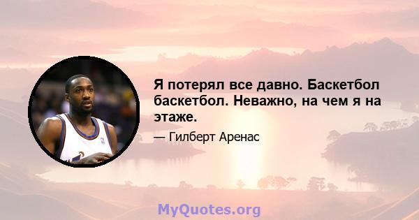 Я потерял все давно. Баскетбол баскетбол. Неважно, на чем я на этаже.