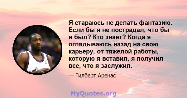 Я стараюсь не делать фантазию. Если бы я не пострадал, что бы я был? Кто знает? Когда я оглядываюсь назад на свою карьеру, от тяжелой работы, которую я вставил, я получил все, что я заслужил.