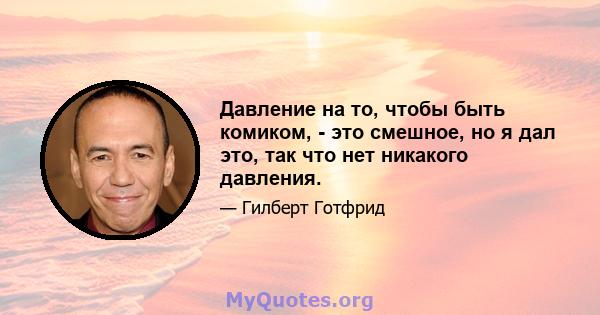 Давление на то, чтобы быть комиком, - это смешное, но я дал это, так что нет никакого давления.