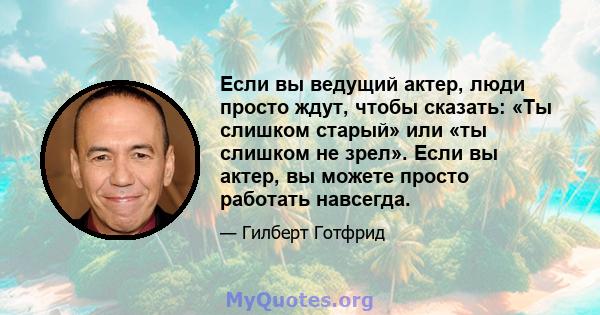 Если вы ведущий актер, люди просто ждут, чтобы сказать: «Ты слишком старый» или «ты слишком не зрел». Если вы актер, вы можете просто работать навсегда.