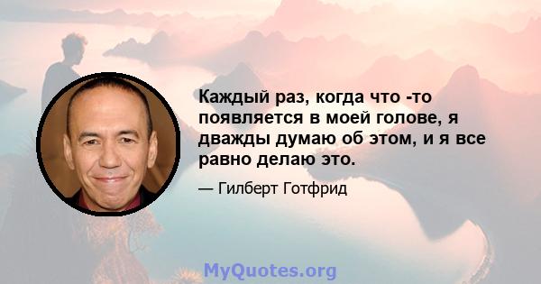 Каждый раз, когда что -то появляется в моей голове, я дважды думаю об этом, и я все равно делаю это.