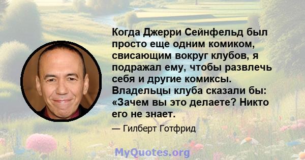 Когда Джерри Сейнфельд был просто еще одним комиком, свисающим вокруг клубов, я подражал ему, чтобы развлечь себя и другие комиксы. Владельцы клуба сказали бы: «Зачем вы это делаете? Никто его не знает.