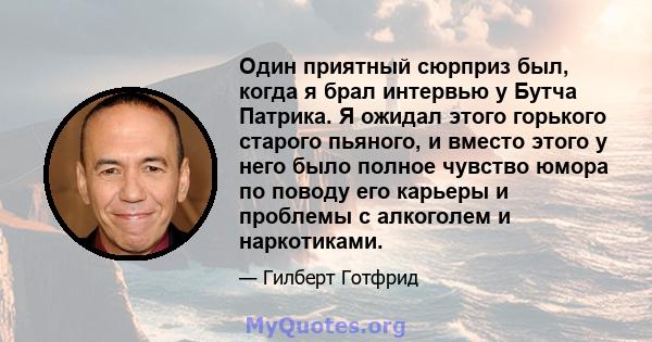 Один приятный сюрприз был, когда я брал интервью у Бутча Патрика. Я ожидал этого горького старого пьяного, и вместо этого у него было полное чувство юмора по поводу его карьеры и проблемы с алкоголем и наркотиками.