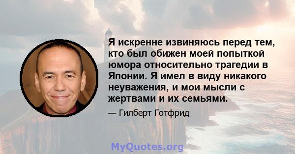 Я искренне извиняюсь перед тем, кто был обижен моей попыткой юмора относительно трагедии в Японии. Я имел в виду никакого неуважения, и мои мысли с жертвами и их семьями.