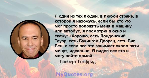 Я один из тех людей, в любой стране, в которой я нахожусь, если бы кто -то мог просто положить меня в машину или автобус, я посмотрю в окно и скажу: «Хорошо, есть Лондонский Тауэр, есть Букингем Дворец, есть Биг Бен, и