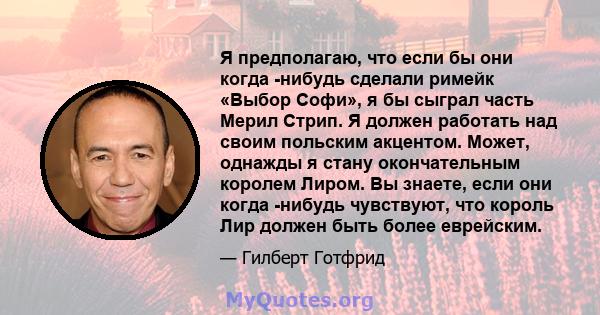 Я предполагаю, что если бы они когда -нибудь сделали римейк «Выбор Софи», я бы сыграл часть Мерил Стрип. Я должен работать над своим польским акцентом. Может, однажды я стану окончательным королем Лиром. Вы знаете, если 