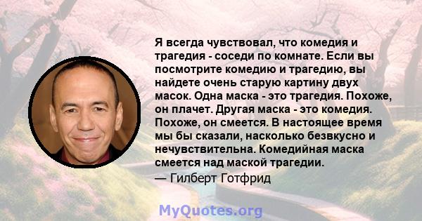 Я всегда чувствовал, что комедия и трагедия - соседи по комнате. Если вы посмотрите комедию и трагедию, вы найдете очень старую картину двух масок. Одна маска - это трагедия. Похоже, он плачет. Другая маска - это