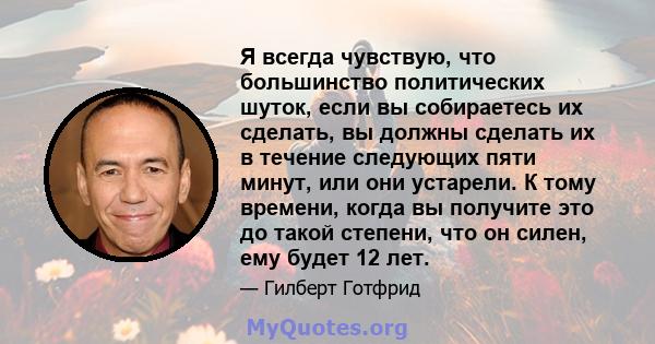 Я всегда чувствую, что большинство политических шуток, если вы собираетесь их сделать, вы должны сделать их в течение следующих пяти минут, или они устарели. К тому времени, когда вы получите это до такой степени, что