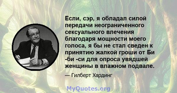 Если, сэр, я обладал силой передачи неограниченного сексуального влечения благодаря мощности моего голоса, я бы не стал сведен к принятию жалкой гроши от Би -би -си для опроса увядшей женщины в влажном подвале.