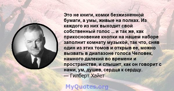 Это не книги, комки безжизненной бумаги, а умы, живые на полках. Из каждого из них выходит свой собственный голос ... и так же, как прикосновение кнопки на нашем наборе заполнит комнату музыкой, так что, сняв один из