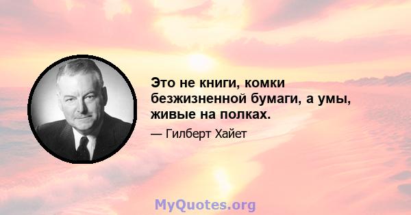 Это не книги, комки безжизненной бумаги, а умы, живые на полках.