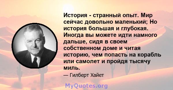 История - странный опыт. Мир сейчас довольно маленький; Но история большая и глубокая. Иногда вы можете идти намного дальше, сидя в своем собственном доме и читая историю, чем попасть на корабль или самолет и пройдя