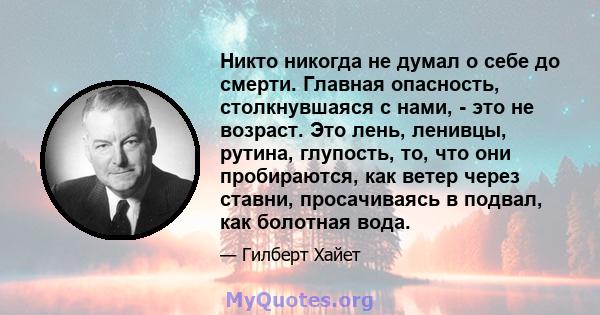 Никто никогда не думал о себе до смерти. Главная опасность, столкнувшаяся с нами, - это не возраст. Это лень, ленивцы, рутина, глупость, то, что они пробираются, как ветер через ставни, просачиваясь в подвал, как