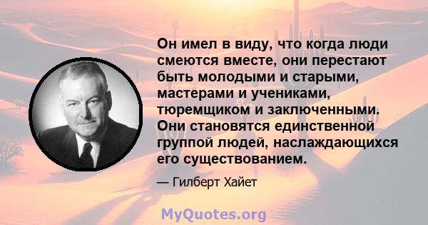 Он имел в виду, что когда люди смеются вместе, они перестают быть молодыми и старыми, мастерами и учениками, тюремщиком и заключенными. Они становятся единственной группой людей, наслаждающихся его существованием.