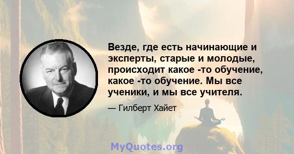 Везде, где есть начинающие и эксперты, старые и молодые, происходит какое -то обучение, какое -то обучение. Мы все ученики, и мы все учителя.