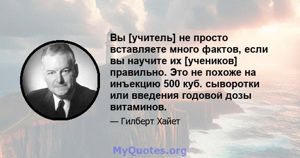 Вы [учитель] не просто вставляете много фактов, если вы научите их [учеников] правильно. Это не похоже на инъекцию 500 куб. сыворотки или введения годовой дозы витаминов.