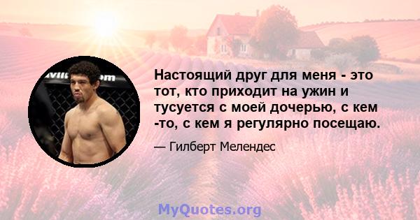 Настоящий друг для меня - это тот, кто приходит на ужин и тусуется с моей дочерью, с кем -то, с кем я регулярно посещаю.