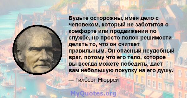 Будьте осторожны, имея дело с человеком, который не заботится о комфорте или продвижении по службе, но просто полон решимости делать то, что он считает правильным. Он опасный неудобный враг, потому что его тело, которое 