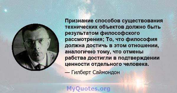 Признание способов существования технических объектов должно быть результатом философского рассмотрения; То, что философия должна достичь в этом отношении, аналогично тому, что отмены рабства достигли в подтверждении