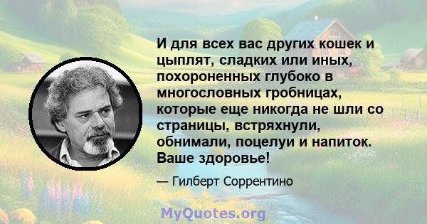 И для всех вас других кошек и цыплят, сладких или иных, похороненных глубоко в многословных гробницах, которые еще никогда не шли со страницы, встряхнули, обнимали, поцелуи и напиток. Ваше здоровье!