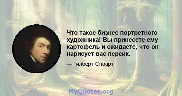 Что такое бизнес портретного художника! Вы принесете ему картофель и ожидаете, что он нарисует вас персик.