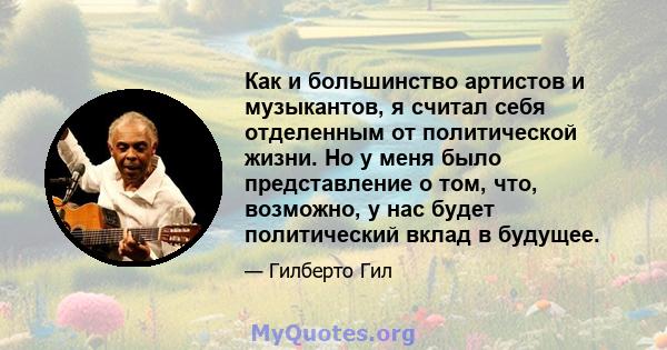 Как и большинство артистов и музыкантов, я считал себя отделенным от политической жизни. Но у меня было представление о том, что, возможно, у нас будет политический вклад в будущее.